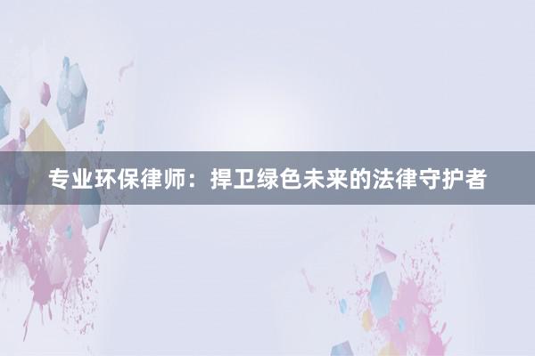 专业环保律师：捍卫绿色未来的法律守护者