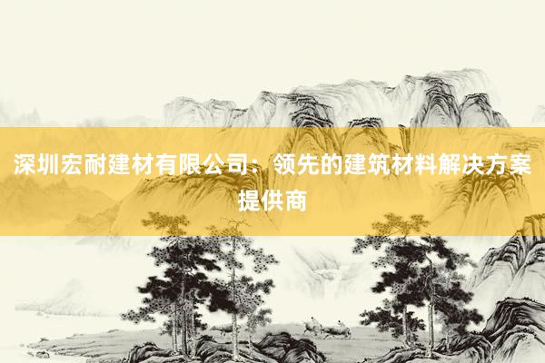 深圳宏耐建材有限公司：领先的建筑材料解决方案提供商