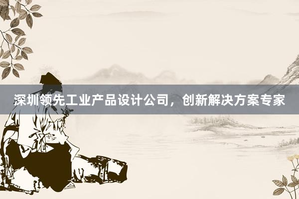 深圳领先工业产品设计公司，创新解决方案专家